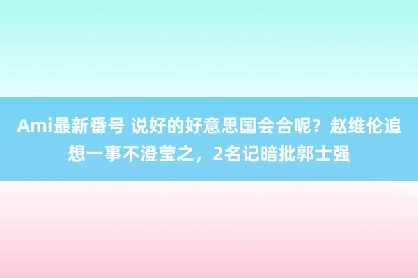 Ami最新番号 说好的好意思国会合呢？赵维伦追想一事不澄莹之，2名记暗批郭士强