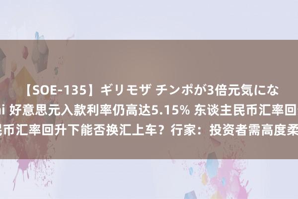 【SOE-135】ギリモザ チンポが3倍元気になる励ましセックス Ami 好意思元入款利率仍高达5.15% 东谈主民币汇率回升下能否换汇上车？行家：投资者需高度柔柔汇率波动风险