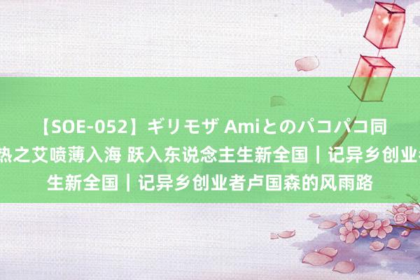 【SOE-052】ギリモザ Amiとのパコパコ同棲生活 Ami 以燥热之艾喷薄入海 跃入东说念主生新全国｜记异乡创业者卢国森的风雨路