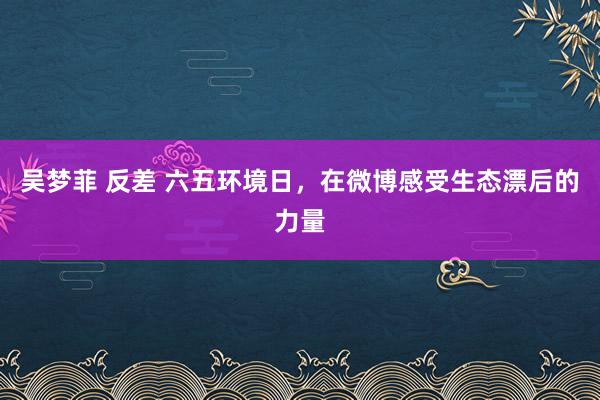 吴梦菲 反差 六五环境日，在微博感受生态漂后的力量