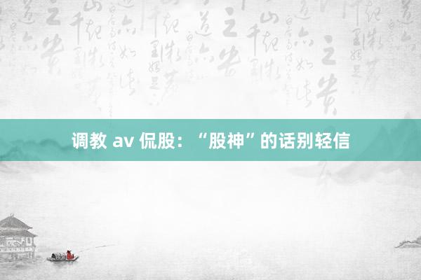 调教 av 侃股：“股神”的话别轻信