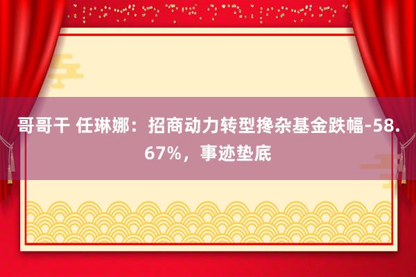 哥哥干 任琳娜：招商动力转型搀杂基金跌幅-58.67%，事迹垫底