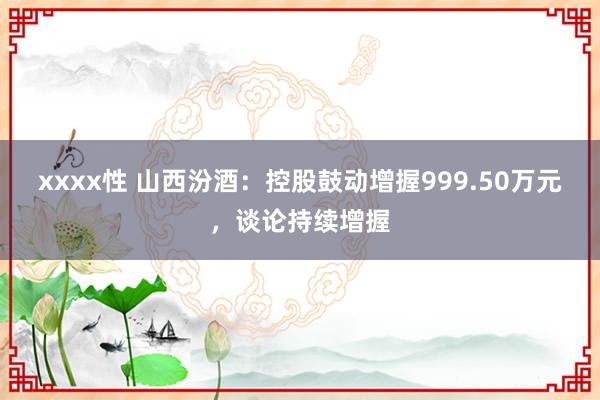 xxxx性 山西汾酒：控股鼓动增握999.50万元，谈论持续增握