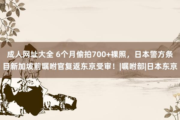 成人网址大全 6个月偷拍700+裸照，日本警方条目新加坡前嘱咐官复返东京受审！|嘱咐部|日本东京