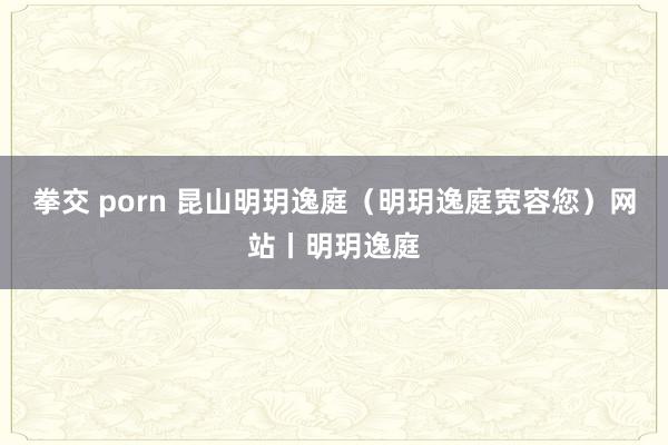 拳交 porn 昆山明玥逸庭（明玥逸庭宽容您）网站丨明玥逸庭