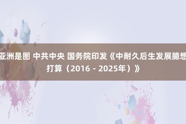 亚洲是图 中共中央 国务院印发《中耐久后生发展臆想打算（2016－2025年）》
