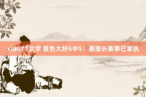 xiao77文学 景色大好6中5！最擅长赛事已掌执