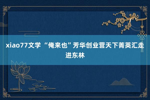 xiao77文学 “俺来也”芳华创业营天下菁英汇走进东林