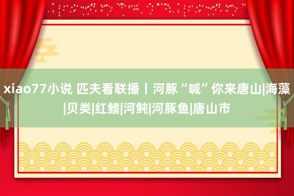 xiao77小说 匹夫看联播丨河豚“喊”你来唐山|海藻|贝类|红鳍|河鲀|河豚鱼|唐山市
