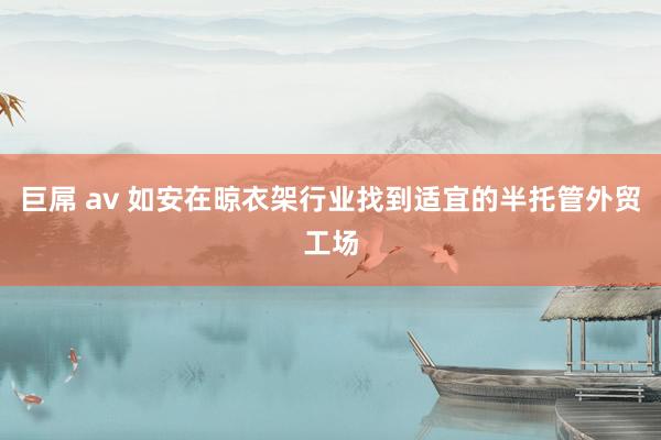 巨屌 av 如安在晾衣架行业找到适宜的半托管外贸工场