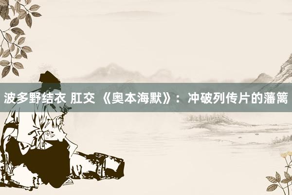 波多野结衣 肛交 《奥本海默》：冲破列传片的藩篱