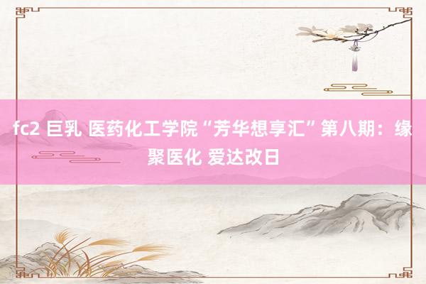 fc2 巨乳 医药化工学院“芳华想享汇”第八期：缘聚医化 爱达改日