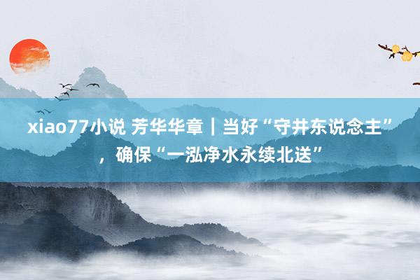 xiao77小说 芳华华章｜当好“守井东说念主”，确保“一泓净水永续北送”