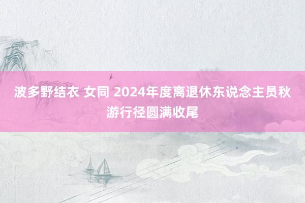 波多野结衣 女同 2024年度离退休东说念主员秋游行径圆满收尾
