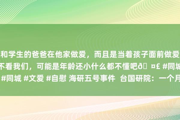 和学生的爸爸在他家做爱，而且是当着孩子面前做爱，太刺激了，孩子完全不看我们，可能是年龄还小什么都不懂吧🤣 #同城 #文爱 #自慰 海研五号事件  台国研院：一个月内提文书 | 大纪元