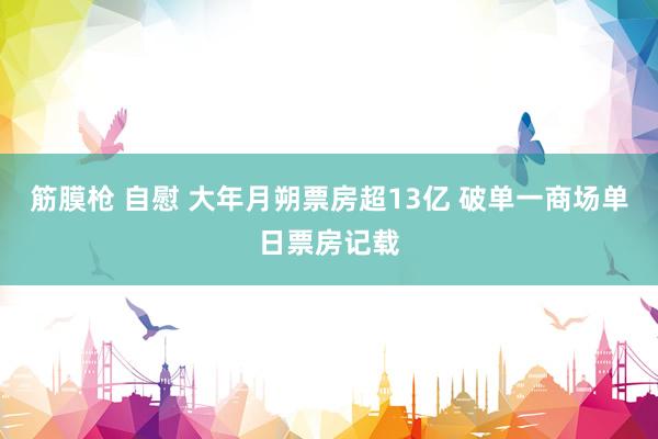 筋膜枪 自慰 大年月朔票房超13亿 破单一商场单日票房记载