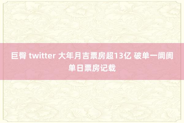 巨臀 twitter 大年月吉票房超13亿 破单一阛阓单日票房记载