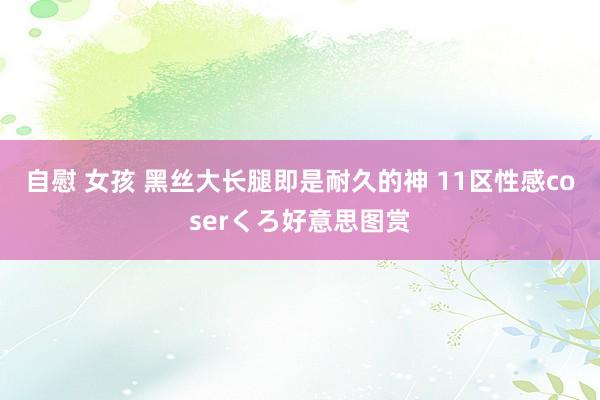 自慰 女孩 黑丝大长腿即是耐久的神 11区性感coserくろ好意思图赏
