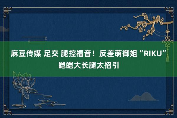 麻豆传媒 足交 腿控福音!反差萌御姐“RIKU”皑皑大长腿太招引
