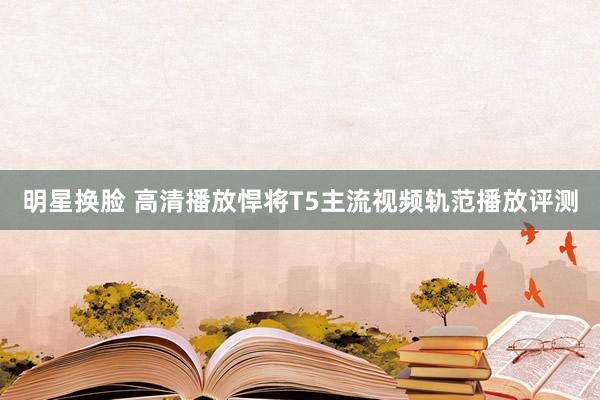 明星换脸 高清播放悍将T5主流视频轨范播放评测