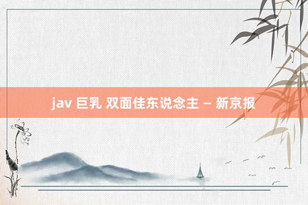 jav 巨乳 双面佳东说念主 — 新京报
