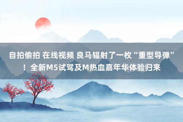 自拍偷拍 在线视频 良马辐射了一枚“重型导弹”！全新M5试驾及M热血嘉年华体验归来