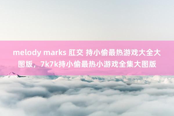 melody marks 肛交 持小偷最热游戏大全大图版,7k7k持小偷最热小游戏全集大图版