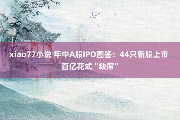 xiao77小说 年中A股IPO图鉴：44只新股上市 百亿花式“缺席”