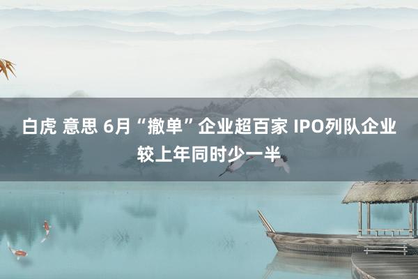 白虎 意思 6月“撤单”企业超百家 IPO列队企业较上年同时少一半