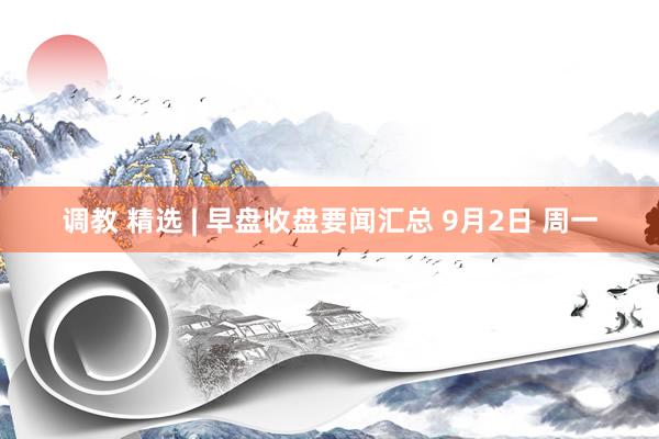 调教 精选 | 早盘收盘要闻汇总 9月2日 周一