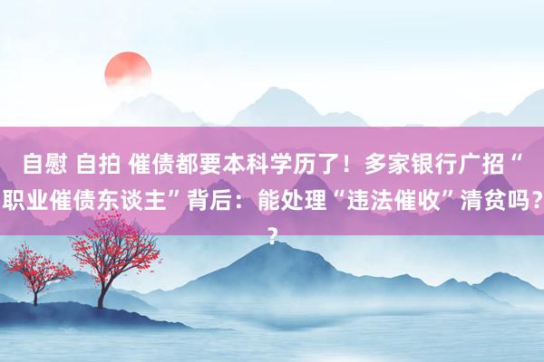 自慰 自拍 催债都要本科学历了！多家银行广招“职业催债东谈主”背后：能处理“违法催收”清贫吗？