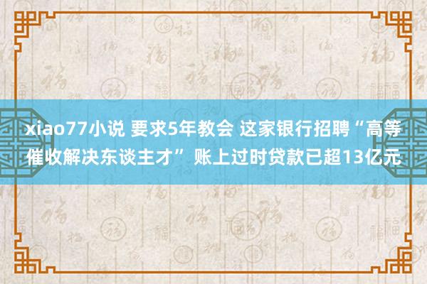 xiao77小说 要求5年教会 这家银行招聘“高等催收解决东谈主才” 账上过时贷款已超13亿元