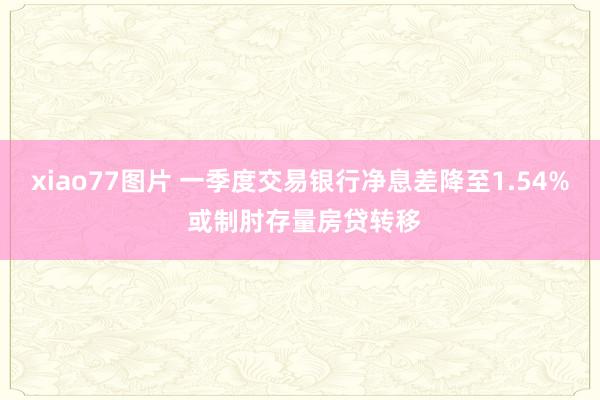 xiao77图片 一季度交易银行净息差降至1.54% 或制肘存量房贷转移
