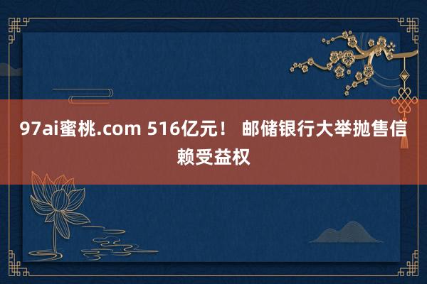 97ai蜜桃.com 516亿元！ 邮储银行大举抛售信赖受益权