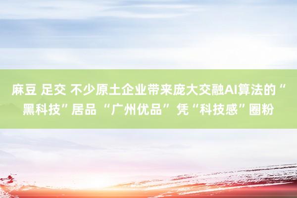 麻豆 足交 不少原土企业带来庞大交融AI算法的“黑科技”居品 “广州优品” 凭“科技感”圈粉