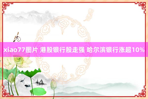 xiao77图片 港股银行股走强 哈尔滨银行涨超10%
