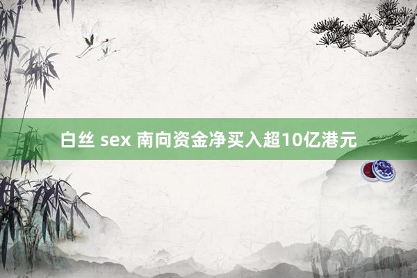 白丝 sex 南向资金净买入超10亿港元