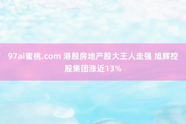97ai蜜桃.com 港股房地产股大王人走强 旭辉控股集团涨近13%