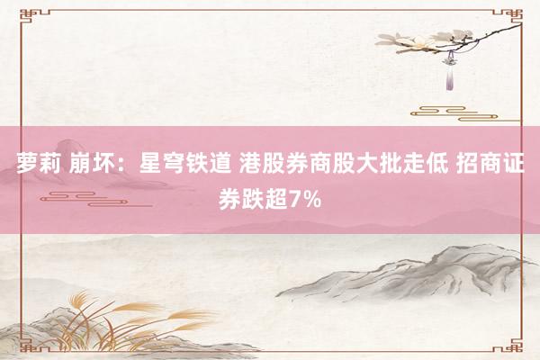 萝莉 崩坏：星穹铁道 港股券商股大批走低 招商证券跌超7%
