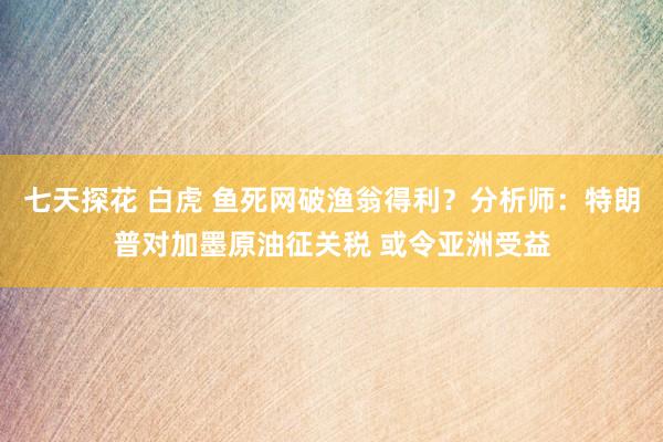 七天探花 白虎 鱼死网破渔翁得利？分析师：特朗普对加墨原油征关税 或令亚洲受益