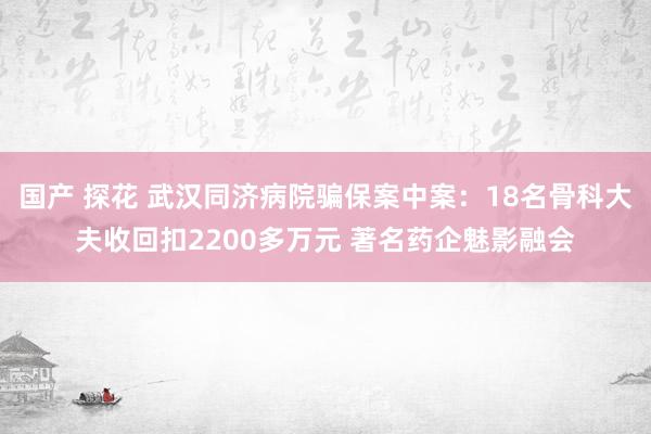 国产 探花 武汉同济病院骗保案中案：18名骨科大夫收回扣2200多万元 著名药企魅影融会