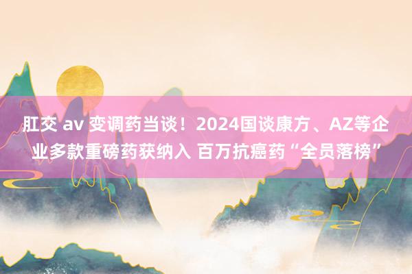 肛交 av 变调药当谈！2024国谈康方、AZ等企业多款重磅药获纳入 百万抗癌药“全员落榜”