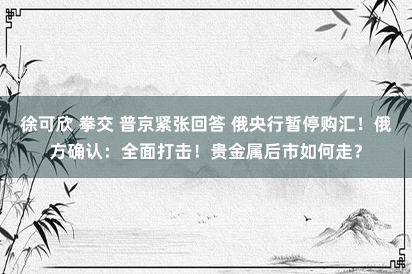 徐可欣 拳交 普京紧张回答 俄央行暂停购汇！俄方确认：全面打击！贵金属后市如何走？