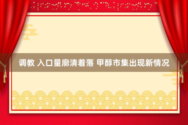 调教 入口量廓清着落 甲醇市集出现新情况