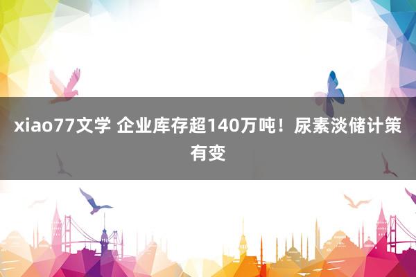 xiao77文学 企业库存超140万吨！尿素淡储计策有变