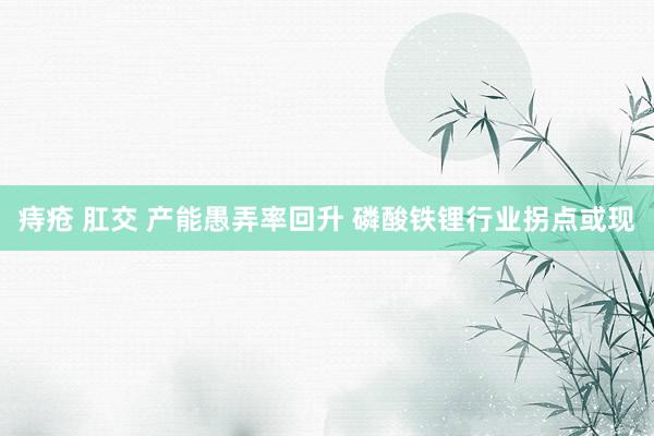 痔疮 肛交 产能愚弄率回升 磷酸铁锂行业拐点或现