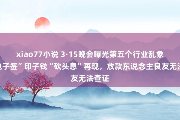xiao77小说 3·15晚会曝光第五个行业乱象：“电子签”印子钱“砍头息”再现，放款东说念主良友无法查证