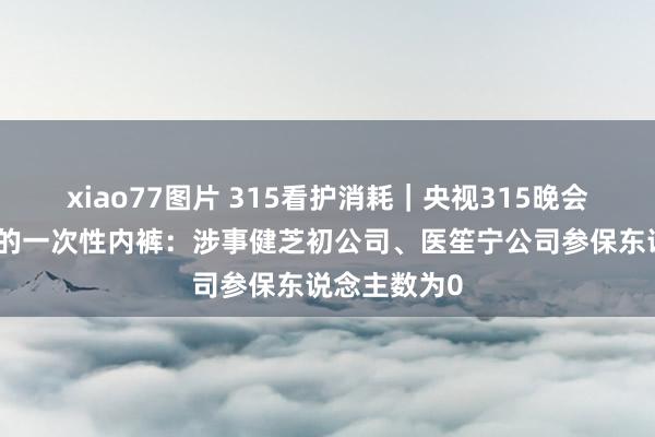 xiao77图片 315看护消耗｜央视315晚会曝光不杀菌的一次性内裤：涉事健芝初公司、医笙宁公司参保东说念主数为0