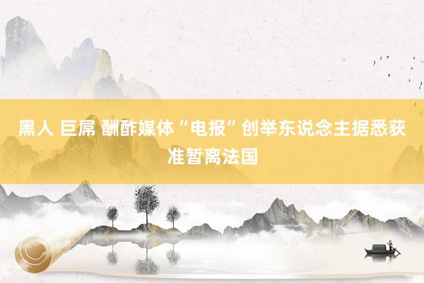 黑人 巨屌 酬酢媒体“电报”创举东说念主据悉获准暂离法国