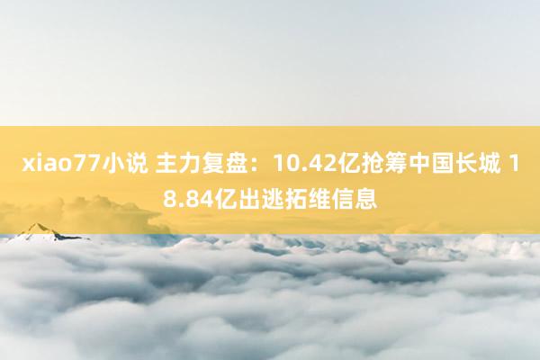 xiao77小说 主力复盘：10.42亿抢筹中国长城 18.84亿出逃拓维信息